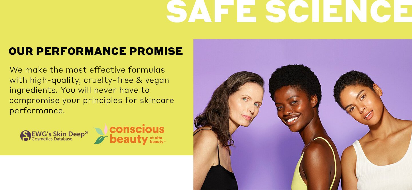 Safe Science. Our performance promise: we make the most effective formulas with high-quality, cruelty-free & vegan ingredients. You will never have to compromise your principles for skincare performance.